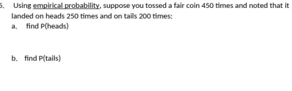 5. Using empirical probability, suppose you tossed a fair coin 450 times and noted that it
landed on heads 250 times and on tails 200 times:
a. find P(heads)
b. find P(tails)