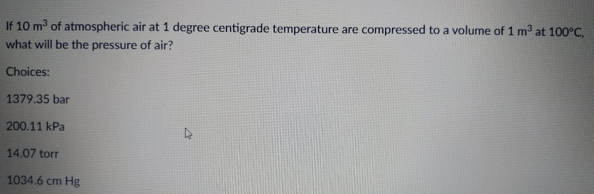 If 10 m³ of atmospheric air at 1 degree centigrade temperature are compressed to a volume of 1 m³ at 100°C,
what will be the pressure of air?
Choices:
1379.35 bar
200.11 kPa
14.07 torr
1034.6 cm Hg