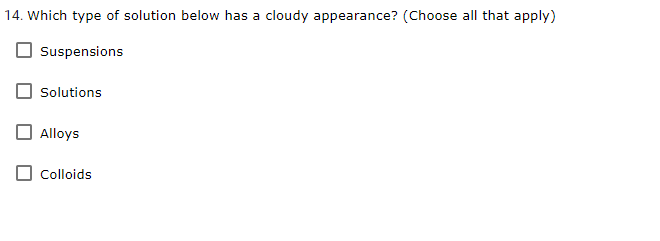 14. Which type of solution below has a cloudy appearance? (Choose all that apply)
Suspensions
Solutions
Alloys
Colloids
