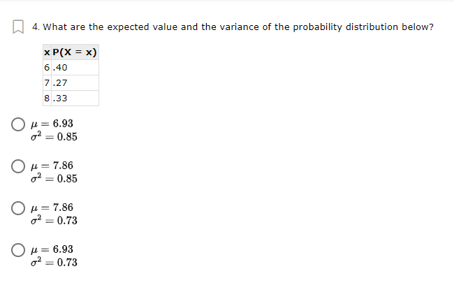 4. What are the expected value and the variance of the probability distribution below?
x P(X = x)
6.40
7.27
8.33
O H = 6.93
o2 = 0.85
%3D
O u = 7.86
o2 = 0.85
O u = 7.86
o2 = 0.73
O u = 6.93
o2 = 0.73
