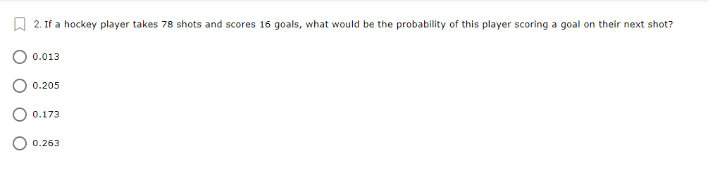 W 2. If a hockey player takes 78 shots and scores 16 goals, what would be the probability of this player scoring a goal on their next shot?
0.013
O 0.205
0.173
O 0.263
