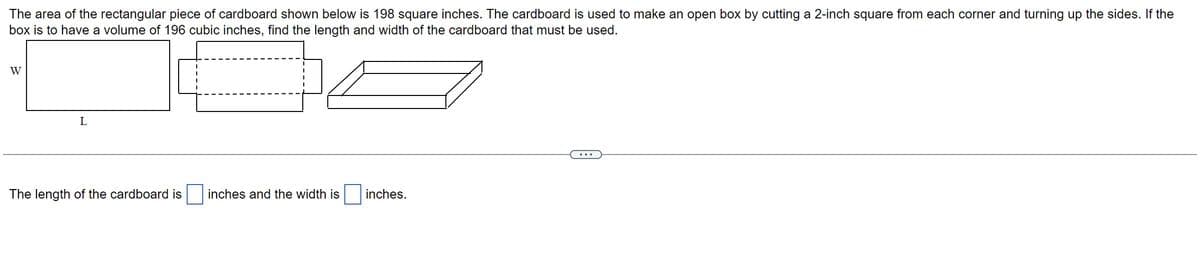 The area of the rectangular piece of cardboard shown below is 198 square inches. The cardboard is used to make an open box by cutting a 2-inch square from each corner and turning up the sides. If the
box is to have a volume of 196 cubic inches, find the length and width of the cardboard that must be used.
W
L
The length of the cardboard is
inches and the width is
inches.