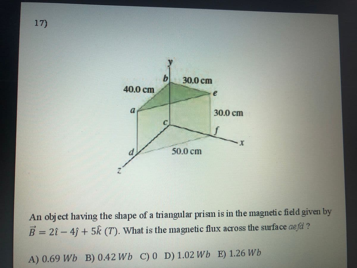 17)
b 30.0 cm
40.0cm
30.0 cm
C.
d
50.0cm
An obj ect having the shape of a triangular prism is in the magnetic field given by
B = 2î-4f + 5k (T). What is the magnetic flux across the surface ae fd ?
A) 0.69 Wb B) 0.42 Wb C) 0 D) 1.02 Wb E) 1.26 Wb
