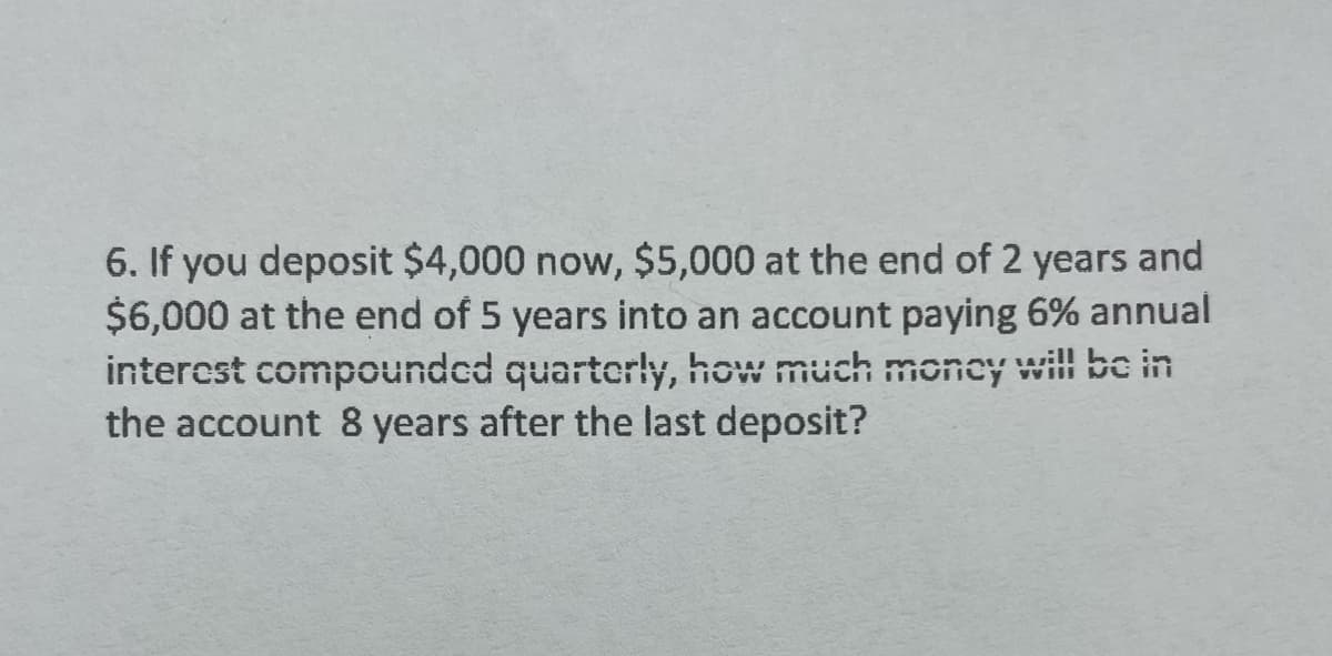 6. If you deposit $4,000 now, $5,000 at the end of 2 years and
$6,000 at the end of 5 years into an account paying 6% annual
interest compounded quarterly, how much money will be in
the account 8 years after the last deposit?