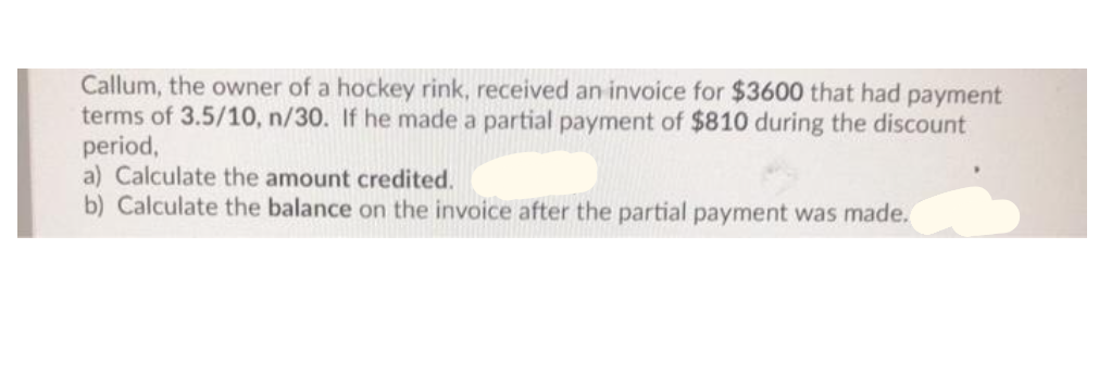Callum, the owner of a hockey rink, received an invoice for $3600 that had payment
terms of 3.5/10, n/30. If he made a partial payment of $810 during the discount
period,
a) Calculate the amount credited.
b) Calculate the balance on the invoice after the partial payment was made.
