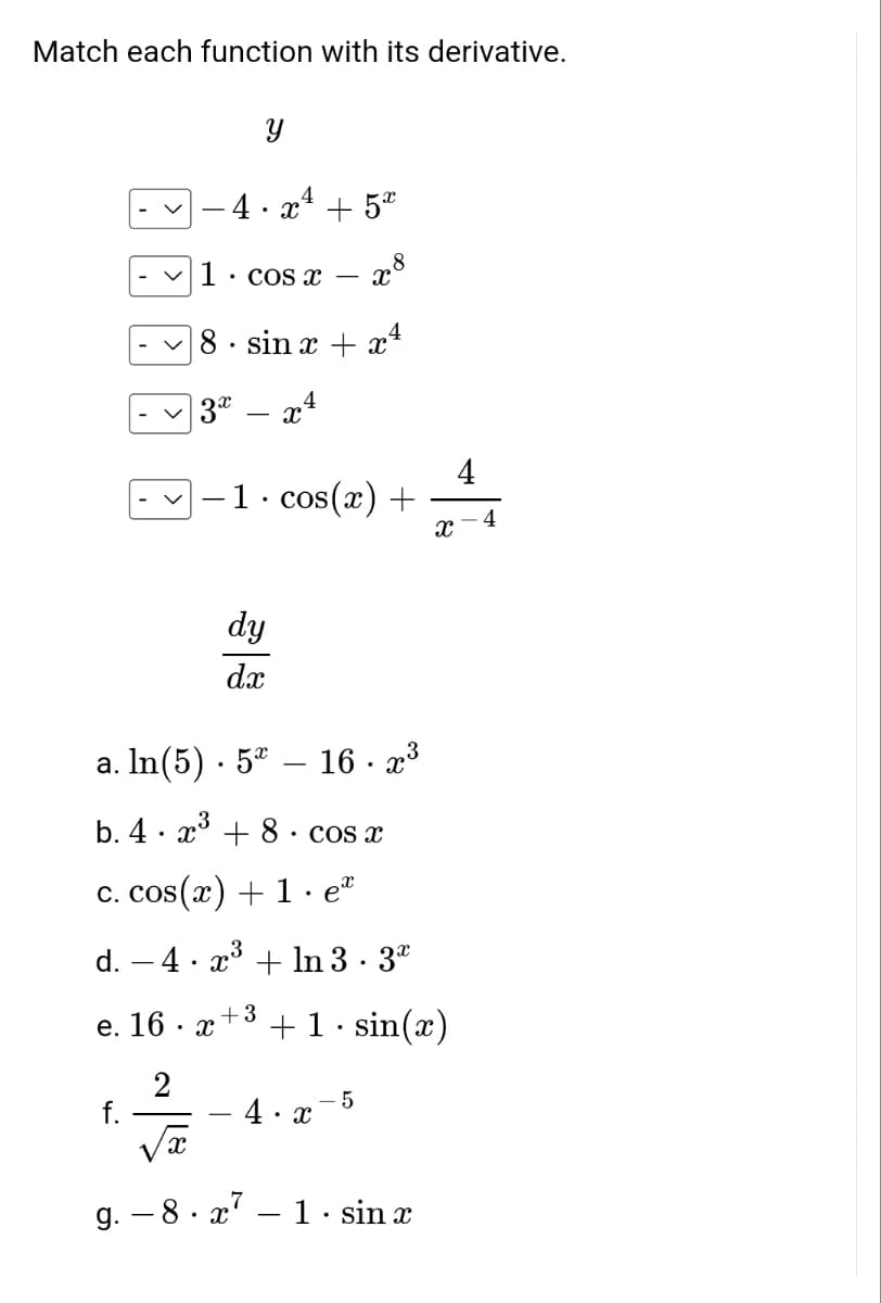Match each function with its derivative.
Y
·4·x² + 5x
8
X
✓1. cos x
8. sin x + x4
3x - x4
·1· cos(x) +
dy
dx
a. ln(5) 5*
3
b. 4x³ + 8
c. cos(x) + 1. eª
d. − 4 · x³ + ln 3.3⁰
+3
e. 16. x
+ 1.sin(x)
2
- 5
f.
-4.x
X
g. 8x7 1 sin x
- 16. x³
cos x
-
Xx
4
4
