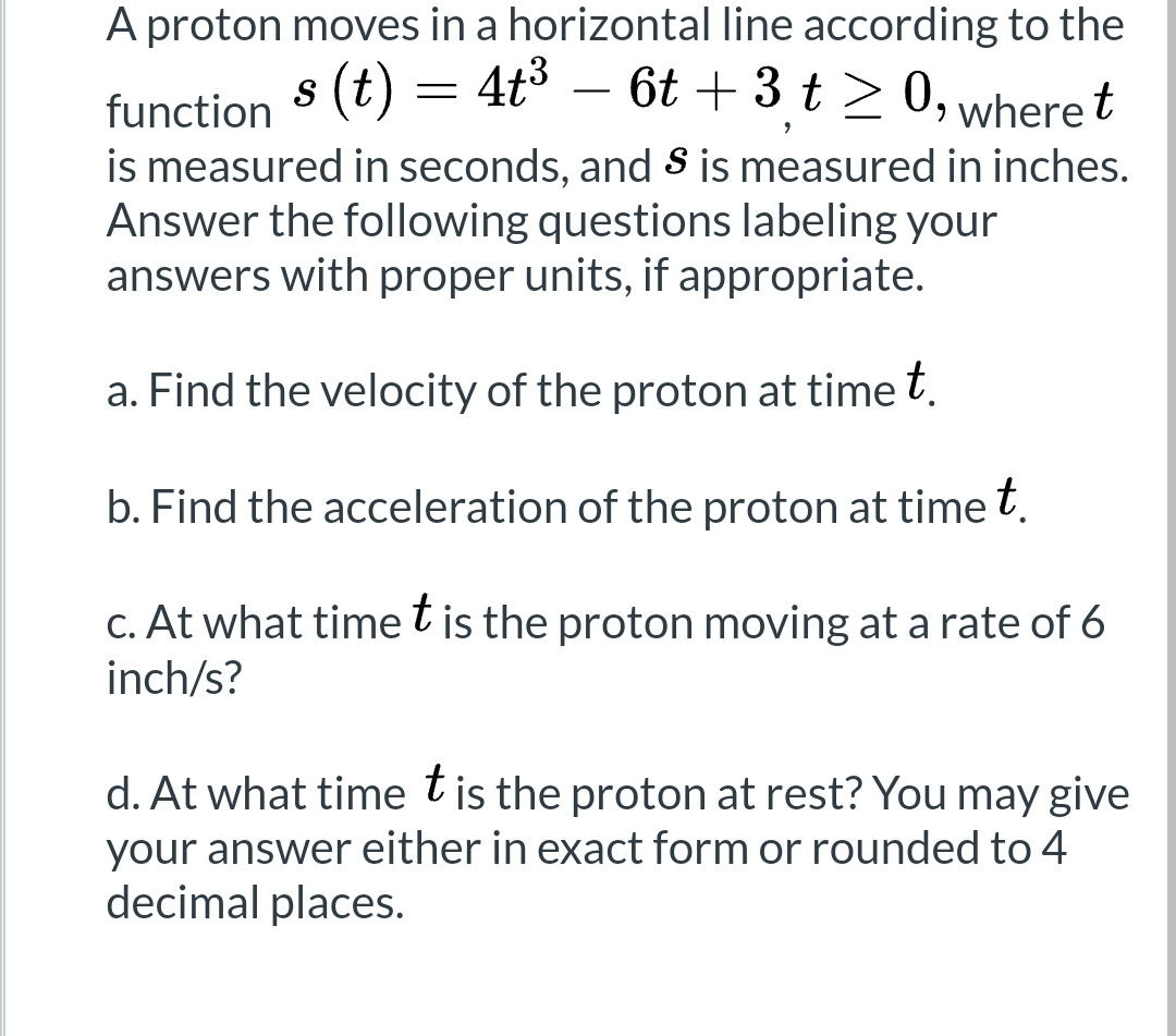 A proton moves in a horizontal line according to the
function s (t) = 4t³ – 6t + 3 t ≥ 0, where t
9
is measured in seconds, and S is measured in inches.
Answer the following questions labeling your
answers with proper units, if appropriate.
a. Find the velocity of the proton at time t.
b. Find the acceleration of the proton at time t.
c. At what time t is the proton moving at a rate of 6
inch/s?
d. At what time t is the proton at rest? You may give
your answer either in exact form or rounded to 4
decimal places.