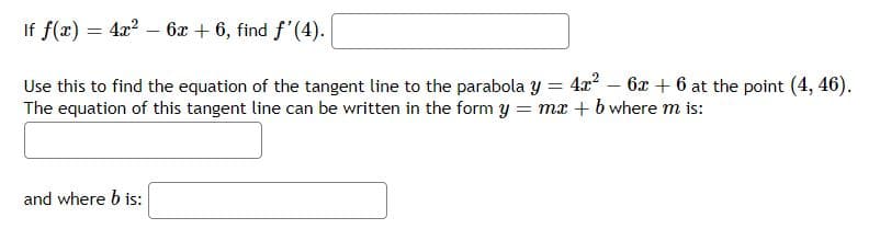If f(x) = 4x² - 6x + 6, find f'(4).
Use this to find the equation of the tangent line to the parabola y = 4x² - 6x + 6 at the point (4, 46).
The equation of this tangent line can be written in the form y = mx + b where m is:
and where b is: