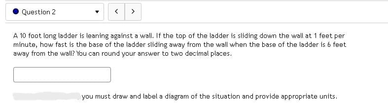 Question 2
▼
< >
A 10 foot long ladder is leaning against a wall. If the top of the ladder is sliding down the wall at 1 feet per
minute, how fast is the base of the ladder sliding away from the wall when the base of the ladder is 6 feet
away from the wall? You can round your answer to two decimal places.
you must draw and label a diagram of the situation and provide appropriate units.