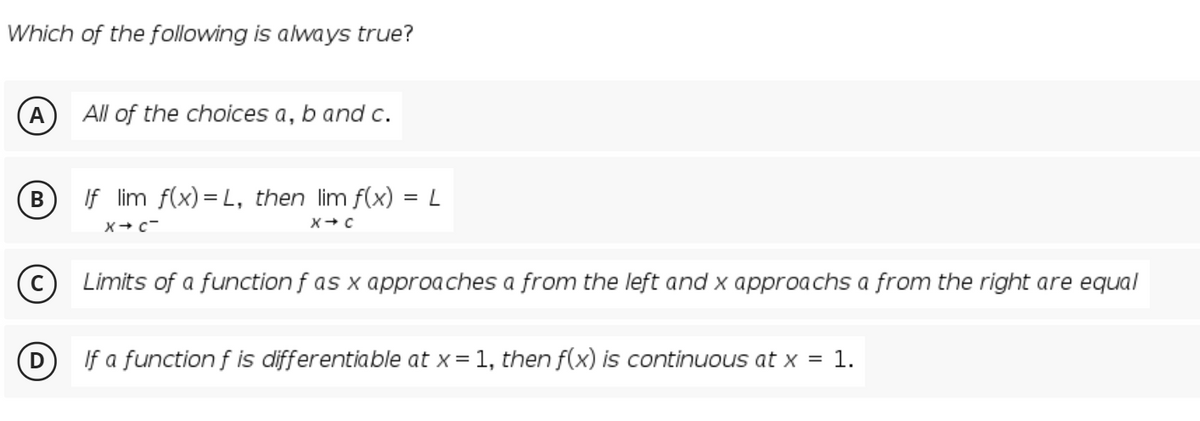 Which of the following is always true?
A
All of the choices a, b and c.
If lim f(x) = L, then lim f(x) = L
Limits of a function f as x approaches a from the left and x approachs a from the right are equal
If a function f is differentiable at x= 1, then f(x) is continuous at x = 1.

