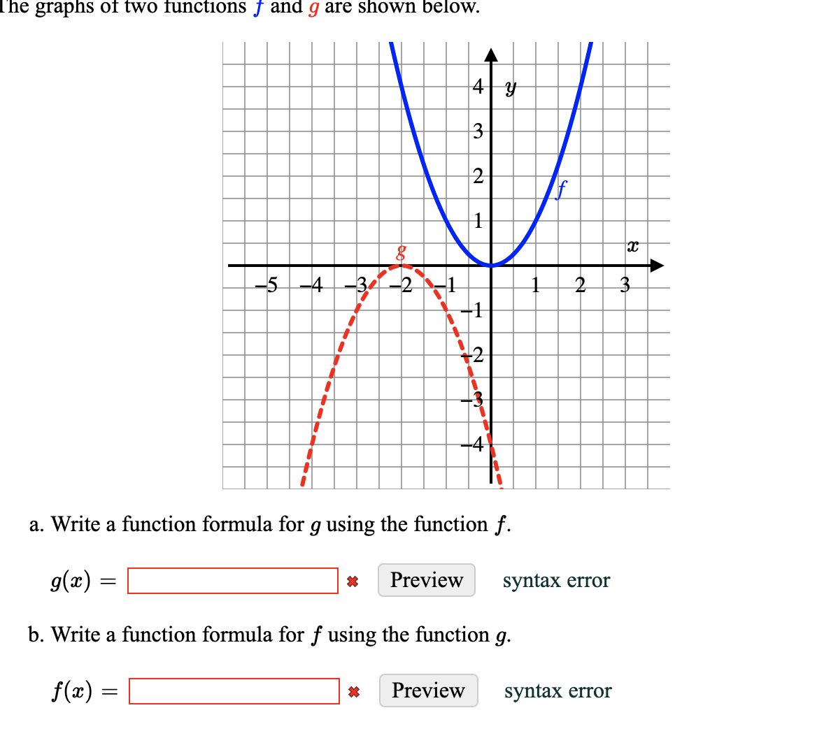 The graphs of two functions f and g are shown below.
3
2
-5-
-4
a. Write a function formula for g using the function f.
g(x) =
Preview
syntax error
b. Write a function formula for f using the function
g.
f(x) =
Preview
syntax error
