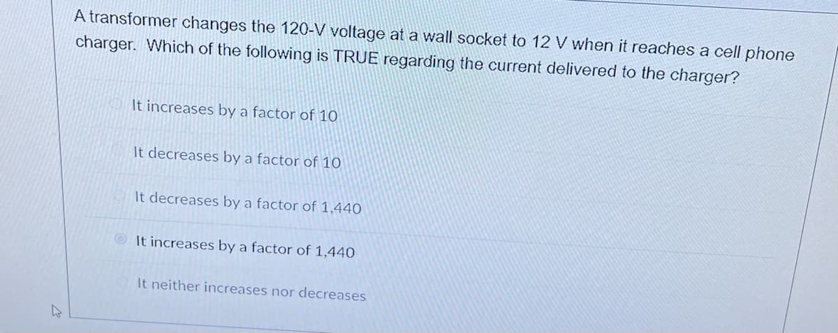 A transformer changes the 120-V voltage at a wall socket to 12 V when it reaches a cell phone
charger. Which of the following is TRUE regarding the current delivered to the charger?
It increases by a factor of 10
It decreases by a factor of 10
It decreases by a factor of 1,440
It increases by a factor of 1,440
It neither increases nor decreases