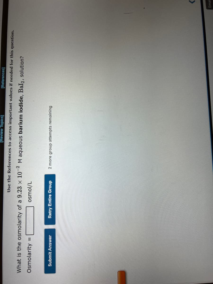 What is the osmolarity of a 9.23 x 10-2 M aqueous barium iodide, Bal2, solution?
Osmolarity
osmol/L
=
[Review Topics]
[References]
Use the References to access important values if needed for this question.
Submit Answer
Retry Entire Group
2 more group attempts remaining
Emai