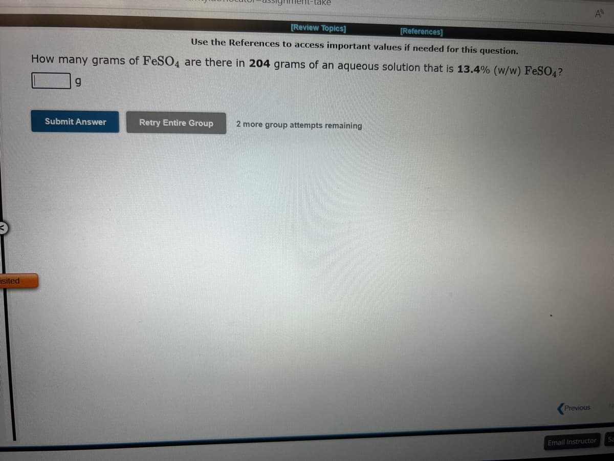 isited
[Review Topics]
[References]
Use the References to access important values if needed for this question.
How many grams of FeSO4 are there in 204 grams of an aqueous solution that is 13.4% (w/w) FeSO4?
g
Submit Answer
nment-take
Retry Entire Group
2 more group attempts remaining
Previous
A
Email Instructor
Sa