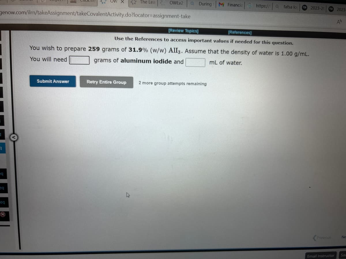 q
eq
genow.com/ilrn/takeAssignment/takeCovalentActivity.do?locator-assignment-take
eq
eq
X
OW X
Submit Answer
The Lea OWLv2
Retry Entire Group
Q
घ
During
[Review Topics]
[References]
Use the References to access important values if needed for this question.
You wish to prepare 259 grams of 31.9% (w/w) AlI3. Assume that the density of water is 1.00 g/mL.
You will need
grams of aluminum iodide and
mL of water.
M Financia
2 more group attempts remaining
https:// Qfafsa lo FSA 2023-20 FSA 2023-
A
Previous
Email Instructor
Ne
Sav