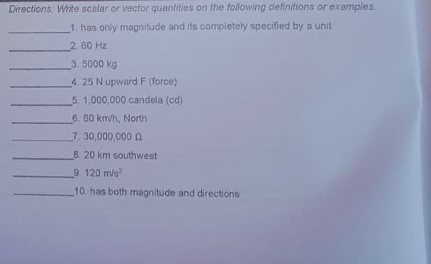 Directions: Write scalar or vector quantities on the following definitions or examples.
1. has only magnitude and its completely specified by a unit
2. 60 Hz
3.5000 kg
4.25 N upward F (force)
5. 1,000,000 candela (cd)
6. 60 km/h, North
7. 30,000,000 2
8. 20 km southwest
9. 120 m/s?
10. has both magnitude and directions
