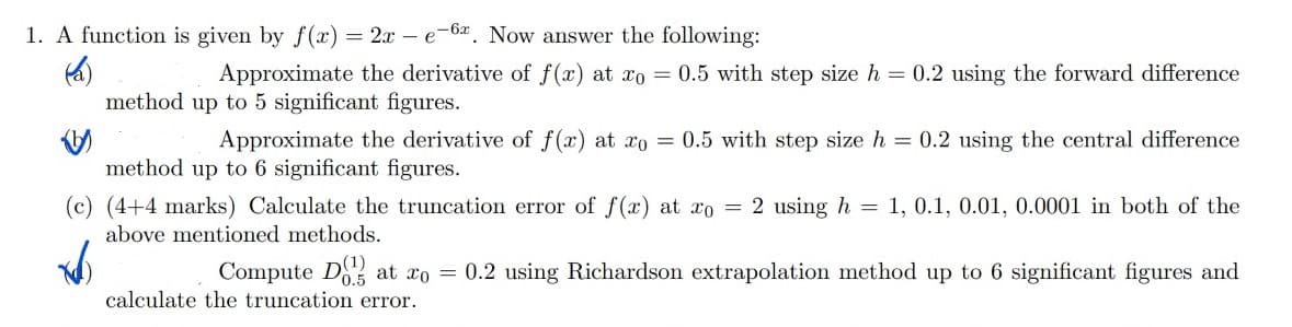1. A function is given by f(x) = 2x - e-6. Now answer the following:
Approximate the derivative of f(x) at xo = 0.5 with step size h = 0.2 using the forward difference
method up to 5 significant figures.
Approximate the derivative of f(x) at xo = 0.5 with step size h = 0.2 using the central difference
method up to 6 significant figures.
=
(c) (4+4 marks) Calculate the truncation error of f(x) at xo = 2 using h
above mentioned methods.
1, 0.1, 0.01, 0.0001 in both of the
Compute Dat ro = 0.2 using Richardson extrapolation method up to 6 significant figures and
calculate the truncation error.