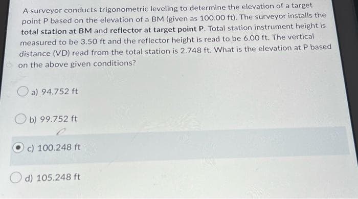 A surveyor conducts trigonometric leveling to determine the elevation of a target
point P based on the elevation of a BM (given as 100.00 ft). The surveyor installs the
total station at BM and reflector at target point P. Total station instrument height is
measured to be 3.50 ft and the reflector height is read to be 6.00 ft. The vertical
distance (VD) read from the total station is 2.748 ft. What is the elevation at P based
on the above given conditions?
a) 94.752 ft
b) 99.752 ft
c) 100.248 ft
d) 105.248 ft