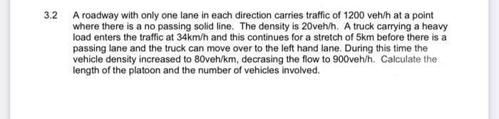 3.2
A roadway with only one lane in each direction carries traffic of 1200 veh/h at a point
where there is a no passing solid line. The density is 20veh/h. A truck carrying a heavy
load enters the traffic at 34km/h and this continues for a stretch of 5km before there is a
passing lane and the truck can move over to the left hand lane. During this time the
vehicle density increased to 80veh/km, decrasing the flow to 900veh/h. Calculate the
length of the platoon and the number of vehicles involved.