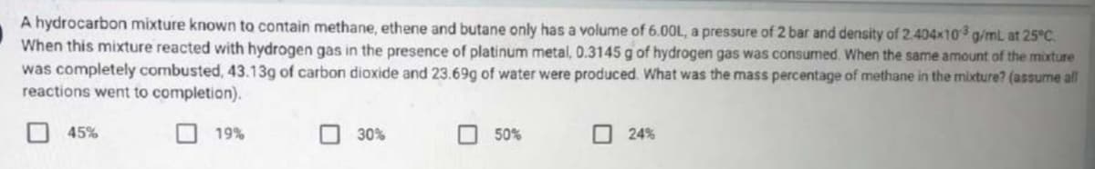 A hydrocarbon mixture known to contain methane, ethene and butane only has a volume of 6.00L, a pressure of 2 bar and density of 2.404x103 g/mL at 25°C.
When this mixture reacted with hydrogen gas in the presence of platinum metal, 0.3145 g of hydrogen gas was consumed. When the same amount of the mixture
was completely combusted, 43.13g of carbon dioxide and 23.69g of water were produced. What was the mass percentage of methane in the mixture? (assume all
reactions went to completion).
45%
19%
30%
50%
24%