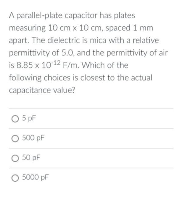 A parallel-plate capacitor has plates
measuring 10 cm x 10 cm, spaced 1 mm
apart. The dielectric is mica with a relative
permittivity of 5.0, and the permittivity of air
is 8.85 x 10-12 F/m. Which of the
following choices is closest to the actual
capacitance value?
0 5pF
O 500 pF
O 50 pF
O 5000 pF