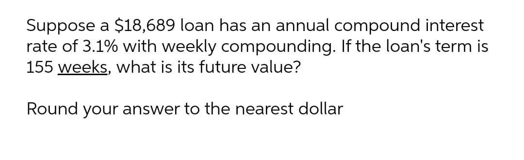 Suppose a $18,689 loan has an annual compound interest
rate of 3.1% with weekly compounding. If the loan's term is
155 weeks, what is its future value?
Round your answer to the nearest dollar
