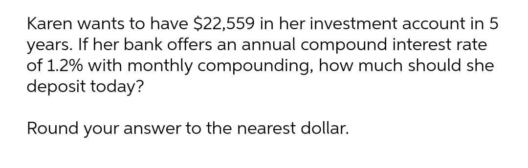 Karen wants to have $22,559 in her investment account in 5
years. If her bank offers an annual compound interest rate
of 1.2% with monthly compounding, how much should she
deposit today?
Round your answer to the nearest dollar.
