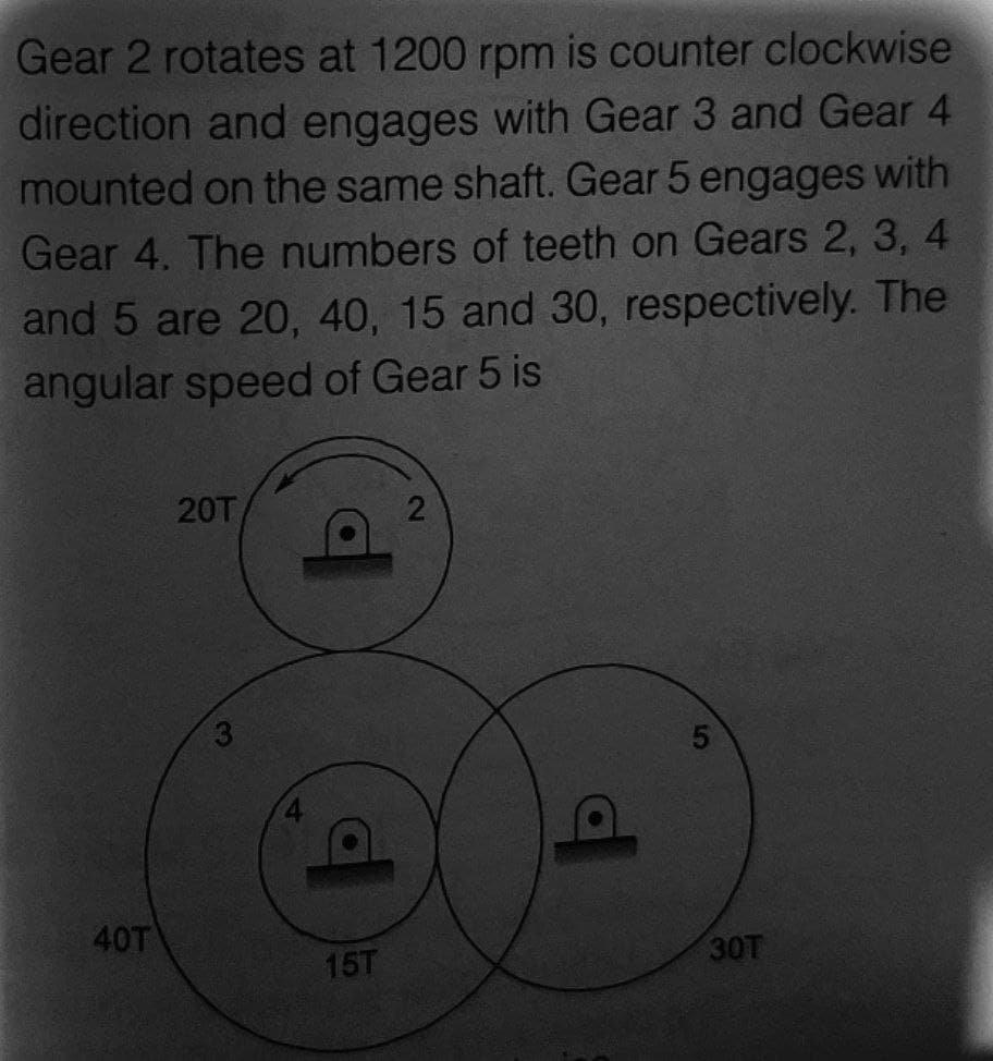 Gear 2 rotates at 1200 rpm is counter clockwise
direction and engages with Gear 3 and Gear 4
mounted on the same shaft. Gear 5 engages with
Gear 4. The numbers of teeth on Gears 2, 3, 4
and 5 are 20, 40, 15 and 30, respectively. The
angular speed of Gear 5 is
40T
20T
15T
2
30T