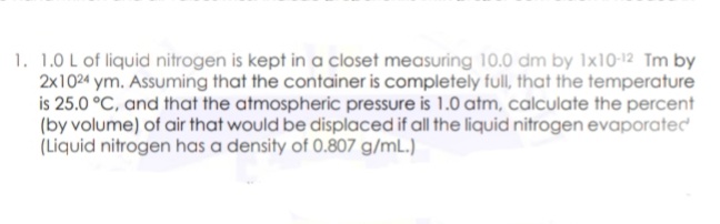1. 1.0 L of liquid nitrogen is kept in a closet measuring 10.0 dm by 1x10-12 Tm by
2x1024 ym. Assuming that the container is completely full, that the temperature
is 25.0 °C, and that the atmospheric pressure is 1.0 atm, calculate the percent
(by volume) of air that would be displaced if all the liquid nitrogen evaporatec
(Liquid nitrogen has a density of 0.807 g/mL.)
