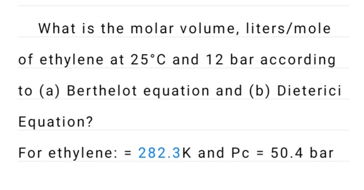 What is the molar volume, liters/mole
of ethylene at 25°C and 12 bar according
to (a) Berthelot equation and (b) Dieterici
Equation?
For ethylene: = 282.3K and Pc
= 50.4 bar
