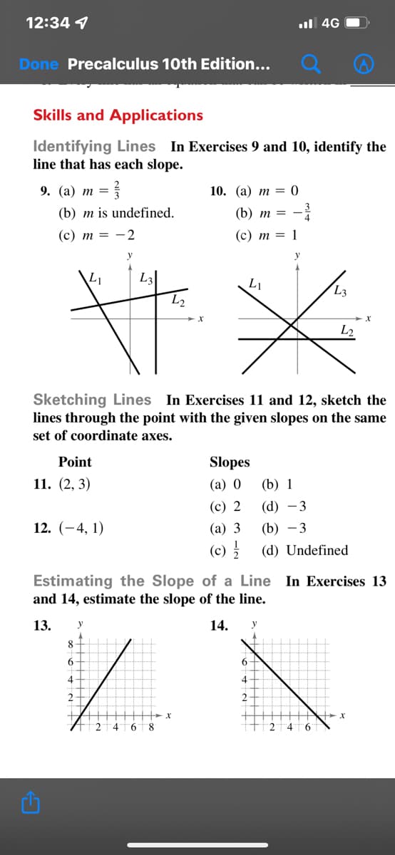 12:34 1
ul 4G
Done Precalculus 10th Edition...
Skills and Applications
Identifying Lines In Exercises 9 and 10, identify the
line that has each slope.
9. (a) m =
10. (а) т %3 0
(b) m is undefined.
(b) т —
(с) т —D — 2
(c) m = 1
y
L1
L3
L1
L3
L2
Sketching Lines In Exercises 11 and 12, sketch the
lines through the point with the given slopes on the same
set of coordinate axes.
Point
Slopes
11. (2, 3)
(а) 0
(b) 1
(с) 2
(d) -3
12. (-4, 1)
(а) 3
(b) -3
(c)
(d) Undefined
Estimating the Slope of a Line In Exercises 13
and 14, estimate the slope of the line.
13.
y
14.
y
84
4
4
2.
2T4"t6"t8
4" 6
