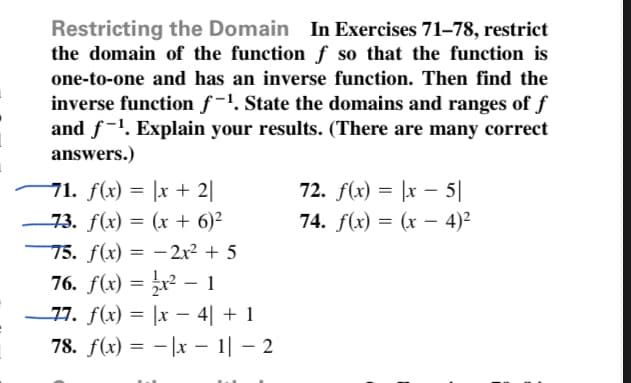 Restricting the Domain In Exercises 71–78, restrict
the domain of the function f so that the function is
one-to-one and has an inverse function. Then find the
inverse function f-1. State the domains and ranges of f
and f-1. Explain your results. (There are many correct
answers.)
71. f(x) = |x + 2||
73. f(x) = (x + 6)²
72. f(x) = |x – 5||
74. f(x) = (x – 4)²
75. f(x) = –2x2 + 5
76. f(x) = x² – 1
-77. f(x) = |x – 4| + 1
78. f(x) = - |x – 1| – 2
|
