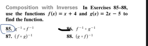 Composition with Inverses In Exercises 85-88,
use the functions f(x) = x + 4 and g(x) = 2r – 5 to
find the function.
85. g-of-1
87. (fo g)-1
$6. f-l o g¯1
88. (g •f)-!
