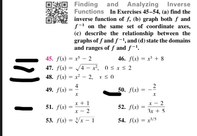 and Analyzing
Finding
Functions In Exercises 45-54, (a) find the
inverse function of f, (b) graph both f and
f-1 on the same set of coordinate axes,
(c) describe the relationship between the
Inverse
graphs of f and ƒ -1, and (d) state the domains
and ranges of f and f-'.
45. f(x) = x – 2
46. f(x) = x³ + 8
%3D
47. f(x) = /4 – x², 0 < x < 2
48. f(x) = x? – 2, x < 0
%3D
%3D
4
49. f(x) =
2
50. f(x) =
x + 1
x - 2
51. f(x)
52. f(x)
x – 2
Зх + 5
53. f(x) 3D Ух — 1
54. f(x) = x³/5
