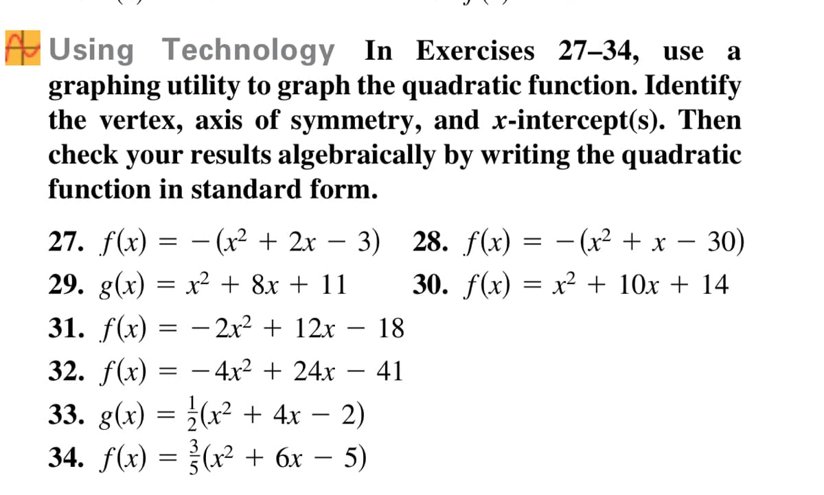 A Using Technology In Exercises 27-34, use a
graphing utility to graph the quadratic function. Identify
the vertex, axis of symmetry, and x-intercept(s). Then
check your results algebraically by writing the quadratic
function in standard form.
27. f(x) = - (x² + 2x –
28. f(x) — — (x? + х — 30)
-
29. g(x) = x² + 8x + 11
30. f(x) = x² + 10x + 14
31. f(x) = -2x² + 12x – 18
32. f(x)
– 4x² + 24x
41
33. g(x) = }(x² + 4x – 2)
34. f(x) = }(x² + 6x – 5)
-
