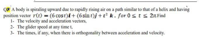 Q A body is spiraling upward due to rapidly rising air on a path similar to that of a helix and having
position vector r(t) = (6 cost)i+ (6sin t)j + t2 k. for 0 sts 2n.Find
1- The velocity and acceleration vectors,
2- The glider speed at any time t,
3- The times, if any, when there is orthogonality between acceleration and velocity.
