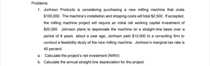 Problems:
1. Jonhson Products is considering purchasing a new milling machine that costs
$100,000. The machine's installation and shipping costs will total $2,500. If accepted,
the milling machine project will require an initial net working capital investment of
$20,000. Johnson plans to depreciate the machine on a straight-line basis over a
period of 8 years about a year ago, Jonhson paid $10,000 to a consulting firm to
conduct a feasibility study of the new milling machine. Jonhson's marginal tax rate is
40 percent.
a. Calculate the project's net investment (NINV)
b. Calculate the annual straight-line depreciation for the project.
