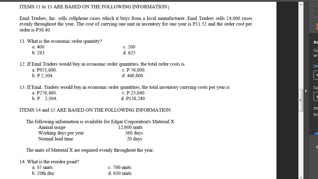 ITEMS 11 to 13 ARE BASED ON THE FOLLOOWING INFORMATION:
Emil Traders, Inc. sells cellphone cases which it buys from a local manufacturer. Emil Traders sells 24,000 cases
evenly throughout the year. The cost of carrying one unit in inventory for one year is P11.52 and the order cost per
order is P38.40.
11. What is the economic order quantity?
a. 400
b. 283
Ac
с. 200
d. 625
Co
or
12. If Emil Traders would buy in economic order quantities, the total order costs is
a. P921,600.
b. P 2,304.
Se
с. Р 76,800.
d. 460,800.
13. If Emil. Traders would buy in economic order quantities, the total inventory carrying costs per year is
a. P276,480.
b. P 2,304.
Co
c. P 23,040.
d. P138,240
Dc
ITEMS 14 and 15 ARE BASED ON THE FOLLOWING INFORMATION:
En
The following information is available for Edgar Corporation's Material X
Annual usage
Working days per year
Normal lead time
12,600 units
360 days
20 days
The units of Material X are required evenly throughout the year.
14. What is the reorder point?
a. 35 units
c. 700 units
b. 20th day
d. 630 units
