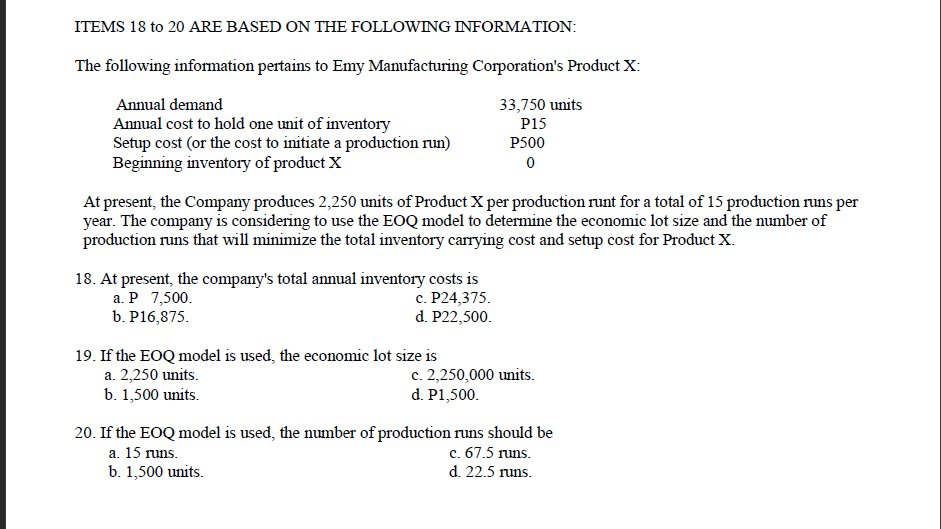 ITEMS 18 to 20 ARE BASED ON THE FOLLOWING INFORMATION:
The following information pertains to Emy Manufacturing Corporation's Product X:
Annual demand
33,750 units
P15
Annual cost to hold one unit of inventory
Setup cost (or the cost to initiate a production run)
Beginning inventory of product X
P500
At present, the Company produces 2,250 units of Product X per production runt for a total of 15 production runs per
year. The company is considering to use the EOQ model to determine the economic lot size and the number of
production runs that will minimize the total inventory carrying cost and setup cost for Product X.
18. At present, the company's total annual inventory costs is
a. P 7,500.
b. P16,875.
c. P24,375.
d. P22,500.
19. If the EOQ model is used, the economic lot size is
a. 2,250 units.
b. 1,500 units.
c. 2,250,000 units.
d. P1,500.
20. If the EOQ model is used, the number of production runs should be
c. 67.5 runs.
d. 22.5 runs.
a. 15 runs.
b. 1,500 units.
