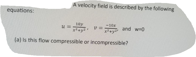 A velocity field is described by the following
equations:
10y
-10x
U =
x²+y2
V =
x2+y2'
and w=0
(a) Is this flow compressible or incompressible?
