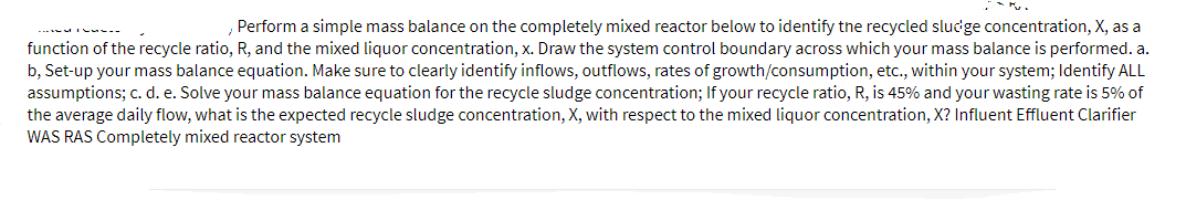 Perform a simple mass balance on the completely mixed reactor below to identify the recycled sludge concentration, X, as a
-- I --
function of the recycle ratio, R, and the mixed liquor concentration, x. Draw the system control boundary across which your mass balance is performed. a.
b, Set-up your mass balance equation. Make sure to clearly identify inflows, outflows, rates of growth/consumption, etc., within your system; Identify ALL
assumptions; c. d. e. Solve your mass balance equation for the recycle sludge concentration; If your recycle ratio, R, is 45% and your wasting rate is 5% of
the average daily flow, what is the expected recycle sludge concentration, X, with respect to the mixed liquor concentration, X? Influent Effluent Clarifier
WAS RAS Completely mixed reactor system
