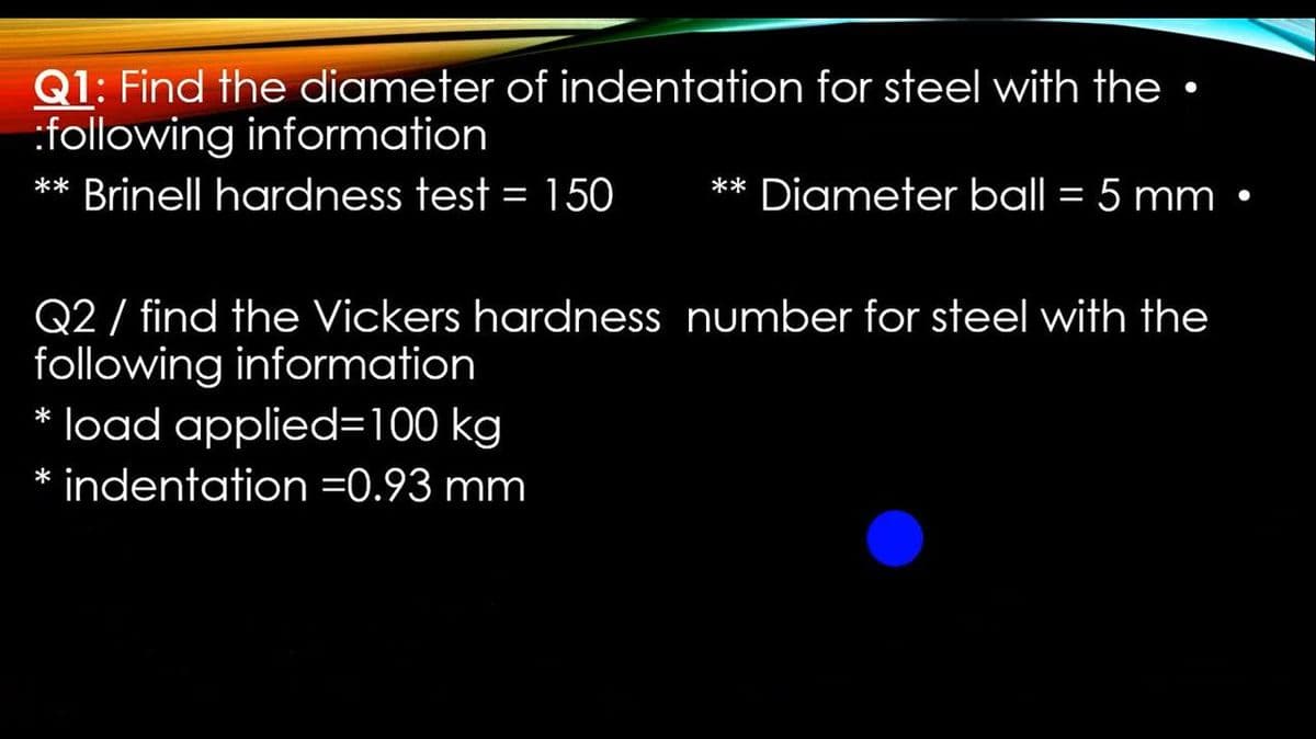 Q1: Find the diameter of indentation for steel with the •
:following information
** Brinell hardness test = 150
** Diameter ball = 5 mm
Q2 / find the Vickers hardness number for steel with the
following information
* load applied=100 kg
* indentation =0.93 mm

