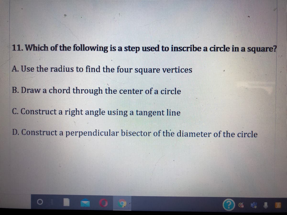 11. Which of the following is a step used to inscribe a circle in a square?
A. Use the radius to find the four square vertices
B. Draw a chord through the center of a circle
C. Construct a right angle using a tangent line
D. Construct a perpendicular bisector of the diameter of the circle
