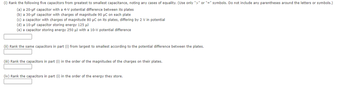 (i) Rank the following five capacitors from greatest to smallest capacitance, noting any cases of equality. (Use only ">" or "=" symbols. Do not include any parentheses around the letters or symbols.)
(a) a 20-µF capacitor with a 4-V potential difference between its plates
(b) a 30-µF capacitor with charges of magnitude 90 µC on each plate
(c) a capacitor with charges of magnitude 80 µC on its plates, differing by 2 V in potential
(d) a 10-µF capacitor storing energy 125 µ)
(e) a capacitor storing energy 250 µ) with a 10-V potential difference
(ii) Rank the same capacitors in part (i) from largest to smallest according to the potential difference between the plates.
(iii) Rank the capacitors in part (i) in the order of the magnitudes of the charges on their plates.
(iv) Rank the capacitors in part (i) in the order of the energy they store.
