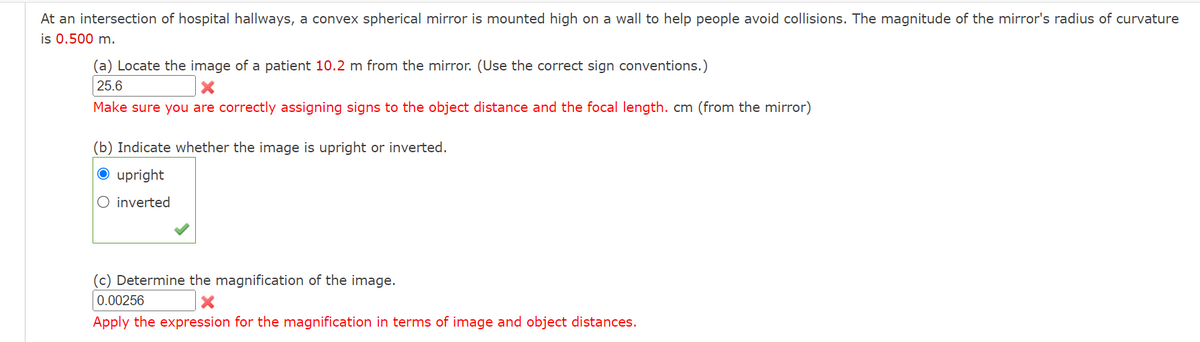 At an intersection of hospital hallways, a convex spherical mirror is mounted high on a wall to help people avoid collisions. The magnitude of the mirror's radius of curvature
is 0.500 m.
(a) Locate the image of a patient 10.2 m from the mirror. (Use the correct sign conventions.)
25.6
Make sure you are correctly assigning signs to the object distance and the focal length. cm (from the mirror)
(b) Indicate whether the image is upright or inverted.
O upright
O inverted
(c) Determine the magnification of the image.
0.00256
Apply the expression for the magnification in terms of image and object distances.
