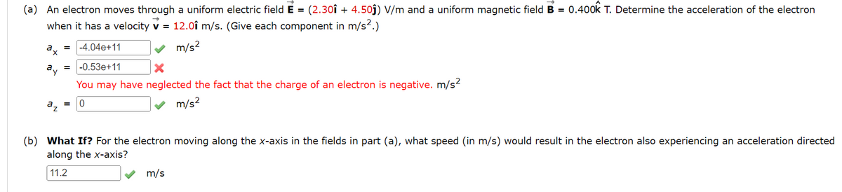 (a) An electron moves through a uniform electric field E = (2.30î + 4.50j) V/m and a uniform magnetic field B = 0.40ok T. Determine the acceleration of the electron
when it has a velocity v = 12.0î m/s. (Give each component in m/s².)
%3D
-4.04e+11
m/s?
a.
av
-0.53e+11
You may have neglected the fact that the charge of an electron is negative. m/s?
m/s?
(b) What If? For the electron moving along the x-axis in the fields in part (a), what speed (in m/s) would result in the electron also experiencing an acceleration directed
along the x-axis?
11.2
m/s
