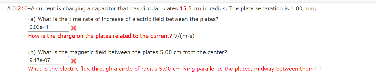 A 0.210-A current is charging a capacitor that has circular plates 15.5 cm in radius. The plate separation is 4.00 mm.
(a) What is the time rate of increase of electric field between the plates?
0.03e+11
How is the charge on the plates related to the current? V/(m·s)
(b) What is the magnetic field between the plates 5.00 cm from the center?
9.17e-07
What is the electric flux through a circle of radius 5.00 cm lying parallel to the plates, midway between them? T
