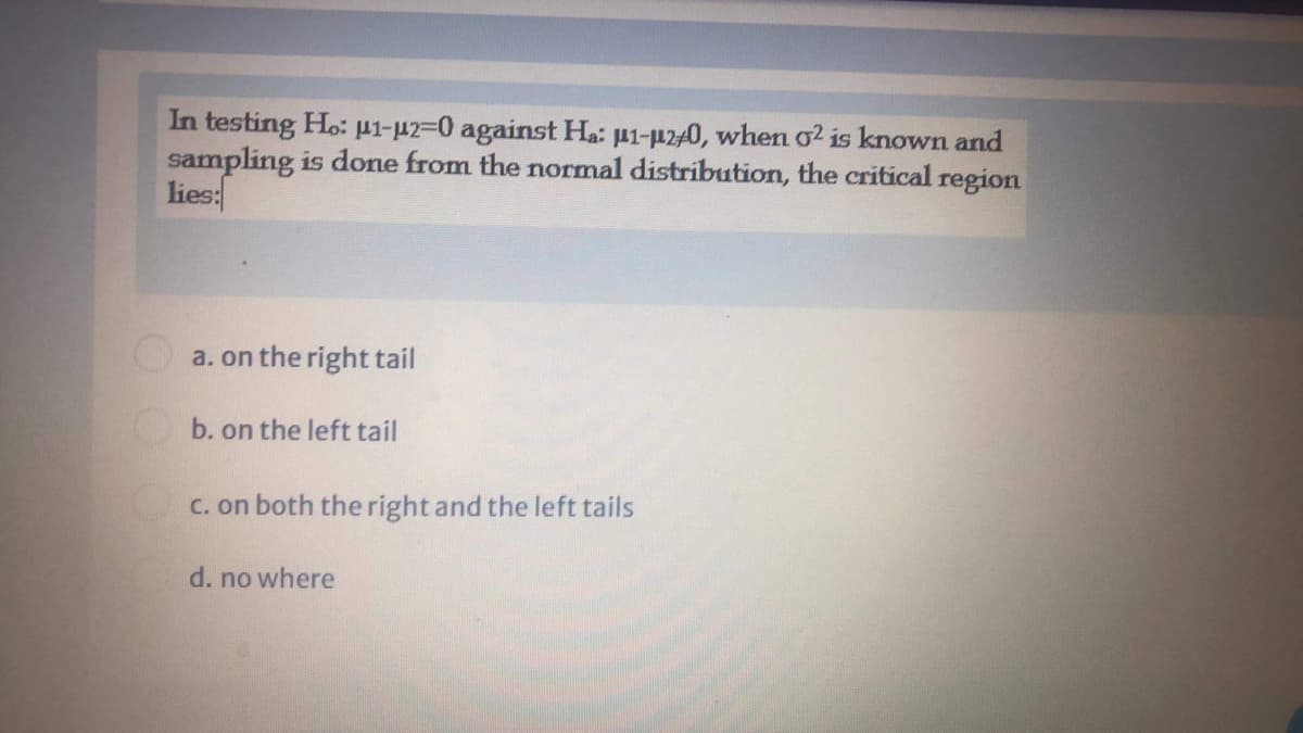 In testing Ho: pi-uz=0 against Ha: µ1-µ240, when o? is known and
sampling is done from the normal distribution, the critical region
lies:
a. on the right tail
b. on the left tail
C. on both the right and the left tails
d. no where
