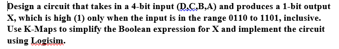 Design a circuit that takes in a 4-bit input (D.C,B,A) and produces a 1-bit output
X, which is high (1) only when the input is in the range 0110 to 1101, inclusive.
Use K-Maps to simplify the Boolean expression for X and implement the circuit
using Logisim.