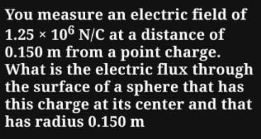 You measure an electric field of
1.25 × 106 N/C at a distance of
0.150 m from a point charge.
What is the electric flux through
the surface of a sphere that has
this charge at its center and that
has radius 0.150 m